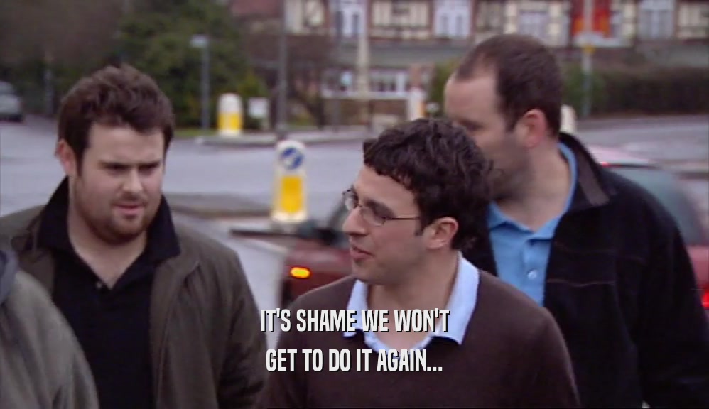 IT'S SHAME WE WON'T GET TO DO IT AGAIN... 