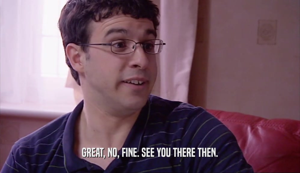 GREAT, NO, FINE. SEE YOU THERE THEN.  