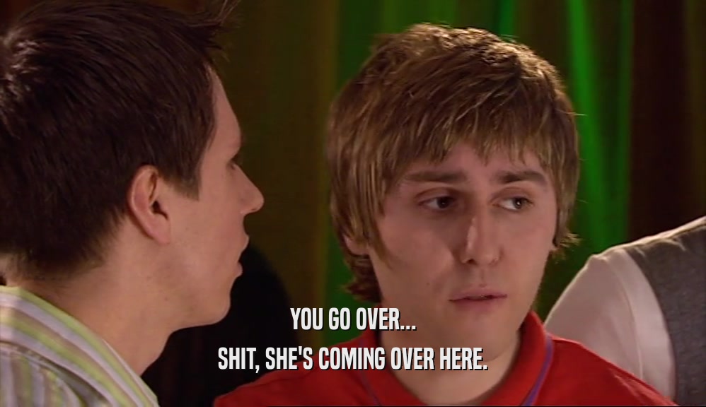 YOU GO OVER... SHIT, SHE'S COMING OVER HERE. 