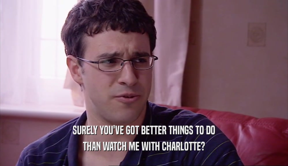 SURELY YOU'VE GOT BETTER THINGS TO DO THAN WATCH ME WITH CHARLOTTE? 