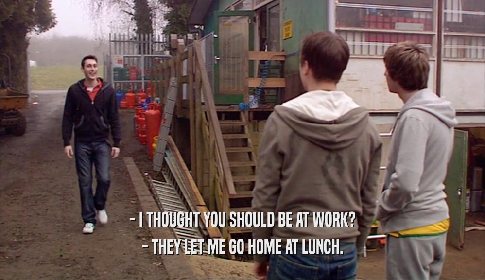 - I THOUGHT YOU SHOULD BE AT WORK? - THEY LET ME GO HOME AT LUNCH. 