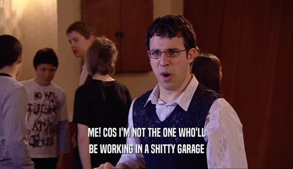 ME! COS I'M NOT THE ONE WHO'LL BE WORKING IN A SHITTY GARAGE 