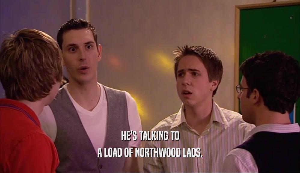 HE'S TALKING TO A LOAD OF NORTHWOOD LADS. 