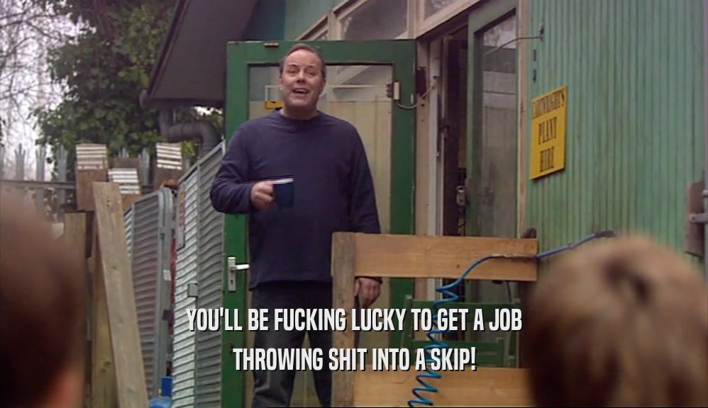 YOU'LL BE FUCKING LUCKY TO GET A JOB THROWING SHIT INTO A SKIP! 