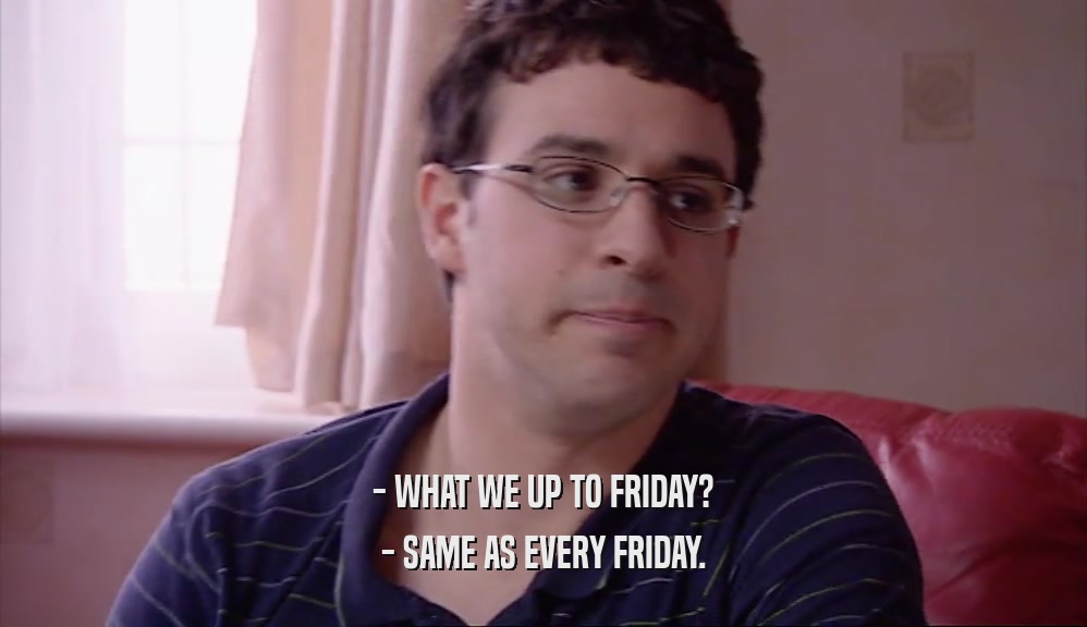 - WHAT WE UP TO FRIDAY?
 - SAME AS EVERY FRIDAY.
 