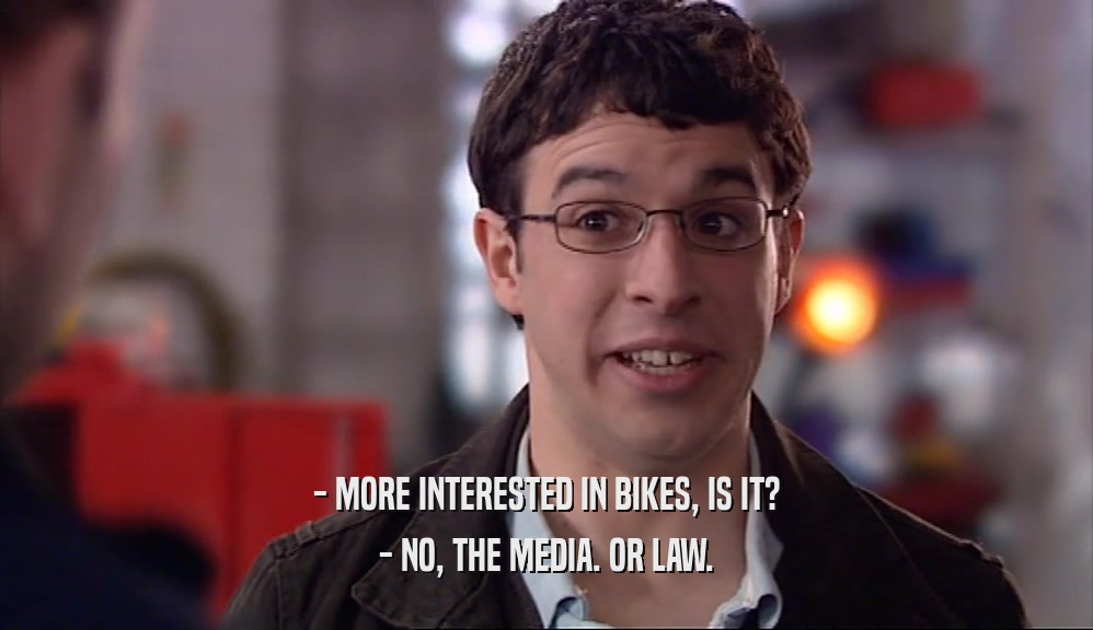 - MORE INTERESTED IN BIKES, IS IT? - NO, THE MEDIA. OR LAW. 
