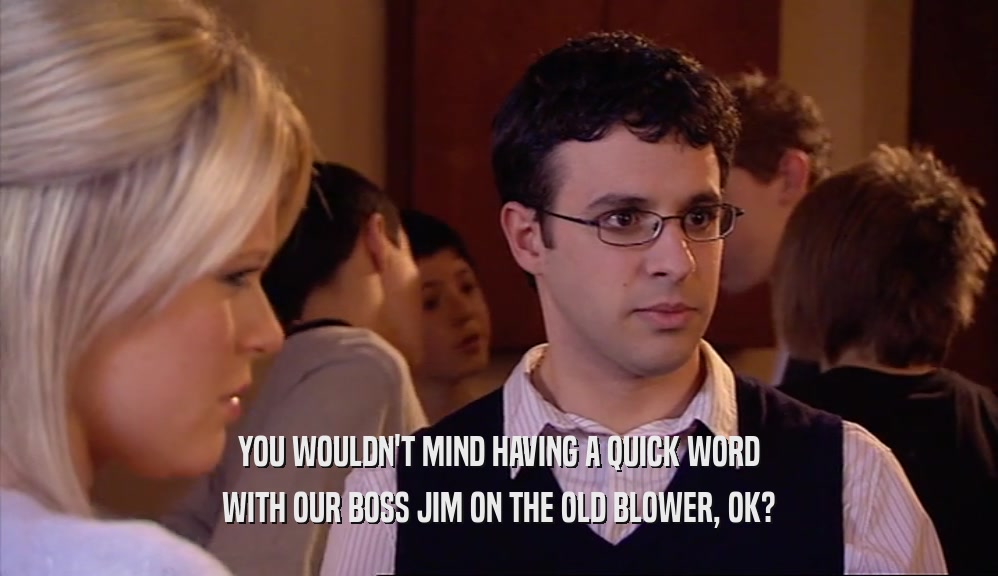YOU WOULDN'T MIND HAVING A QUICK WORD WITH OUR BOSS JIM ON THE OLD BLOWER, OK? 
