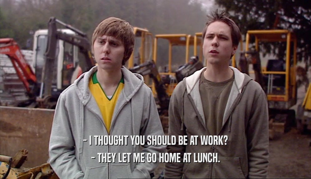 - I THOUGHT YOU SHOULD BE AT WORK? - THEY LET ME GO HOME AT LUNCH. 