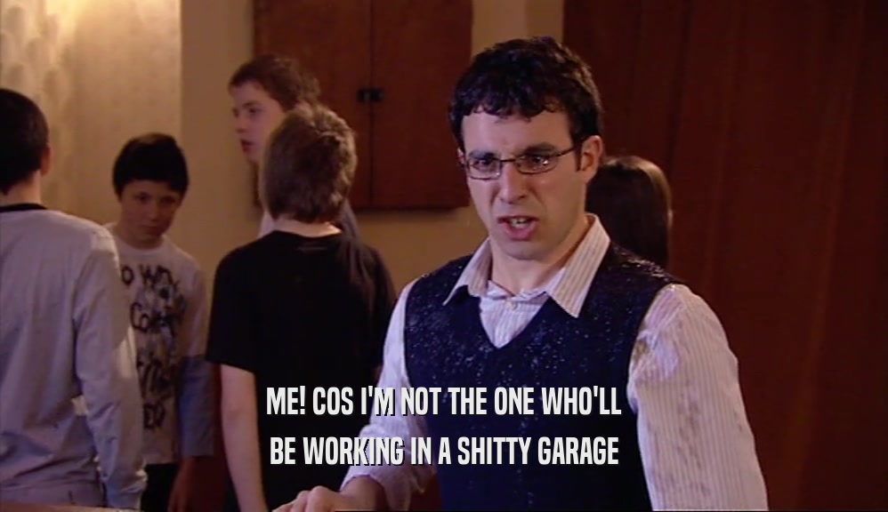 ME! COS I'M NOT THE ONE WHO'LL BE WORKING IN A SHITTY GARAGE 