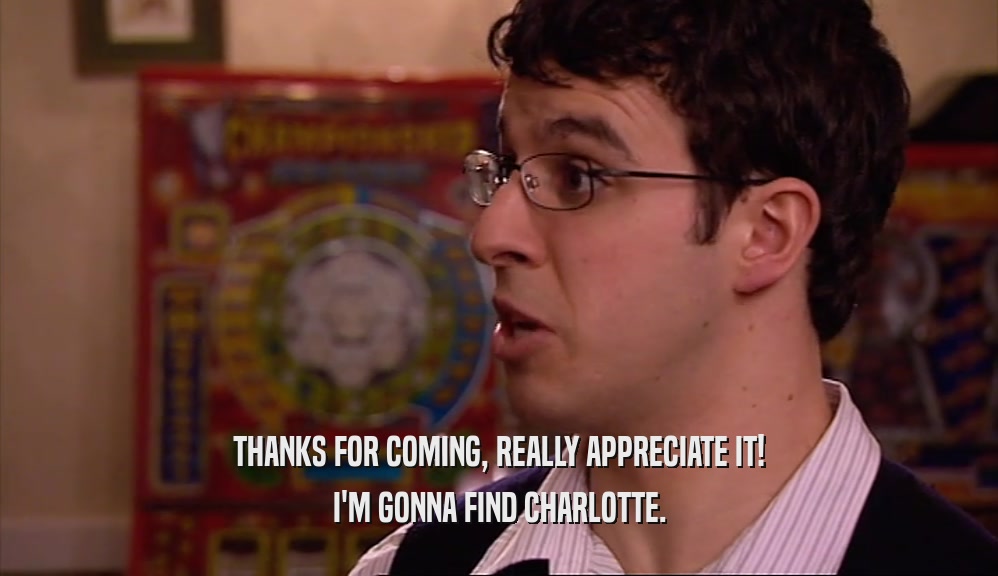 THANKS FOR COMING, REALLY APPRECIATE IT! I'M GONNA FIND CHARLOTTE. 