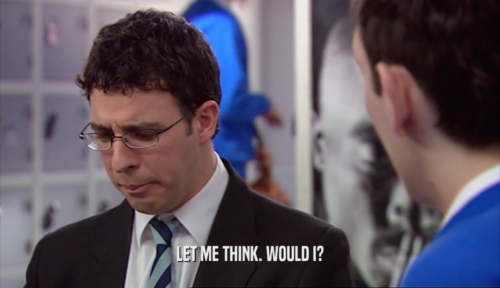 LET ME THINK. WOULD I?  