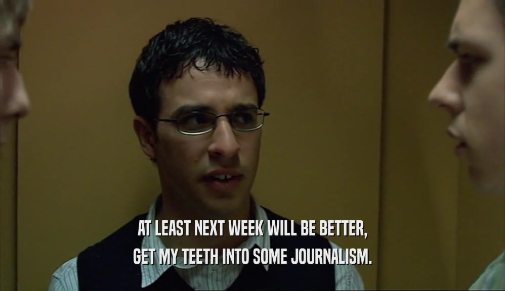 AT LEAST NEXT WEEK WILL BE BETTER, GET MY TEETH INTO SOME JOURNALISM. 