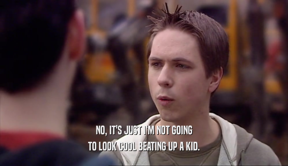 NO, IT'S JUST I'M NOT GOING TO LOOK COOL BEATING UP A KID. 