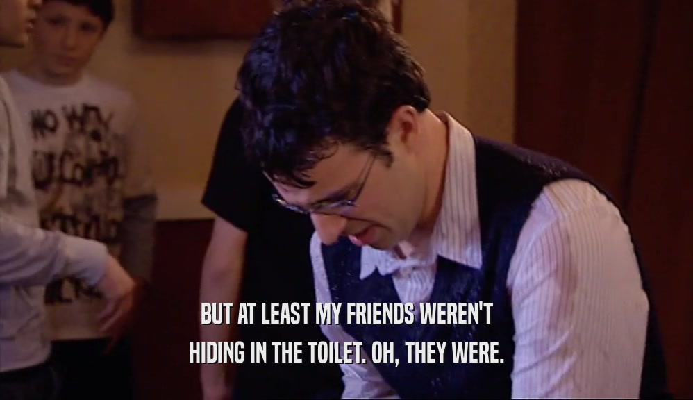 BUT AT LEAST MY FRIENDS WEREN'T
 HIDING IN THE TOILET. OH, THEY WERE.
 