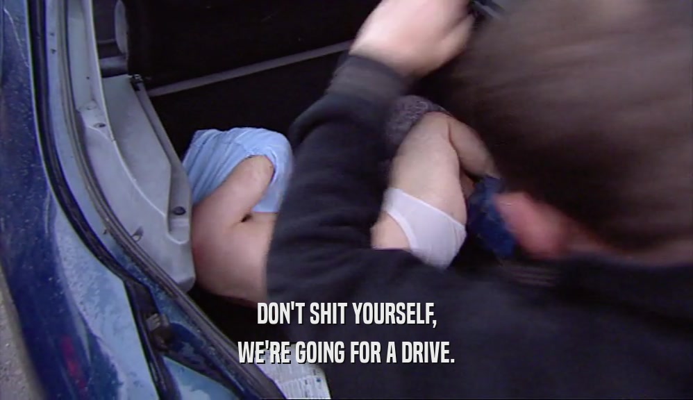 DON'T SHIT YOURSELF, WE'RE GOING FOR A DRIVE. 