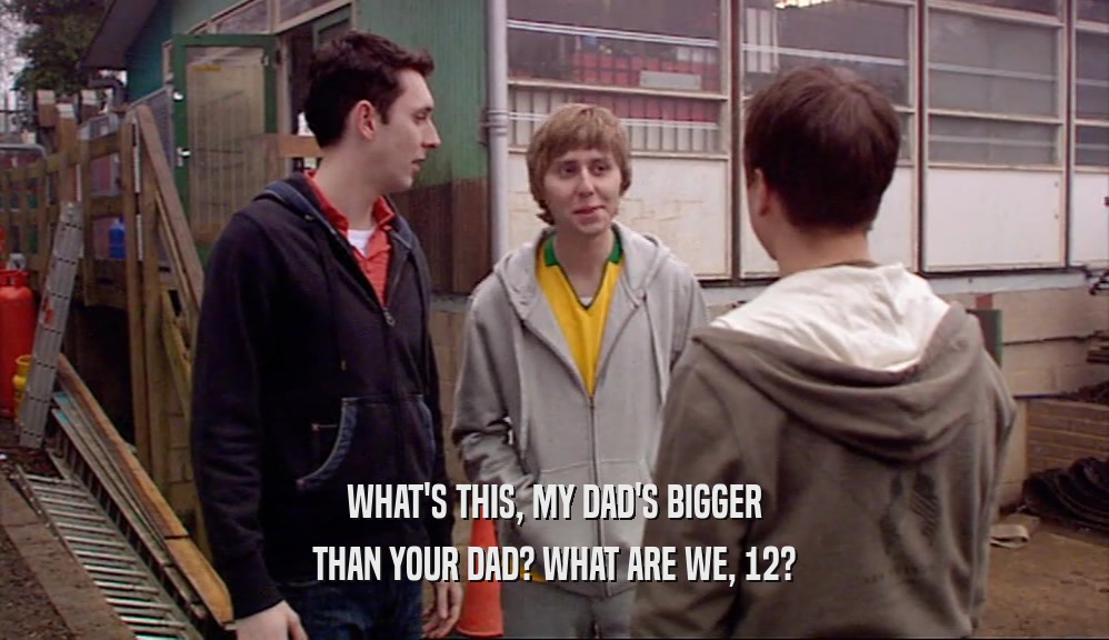 WHAT'S THIS, MY DAD'S BIGGER THAN YOUR DAD? WHAT ARE WE, 12? 