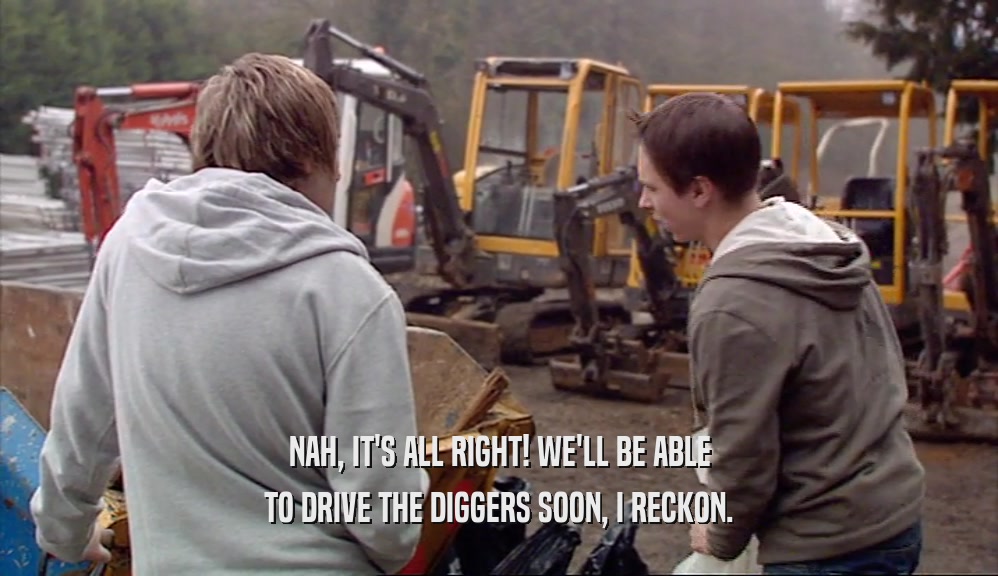 NAH, IT'S ALL RIGHT! WE'LL BE ABLE
 TO DRIVE THE DIGGERS SOON, I RECKON.
 