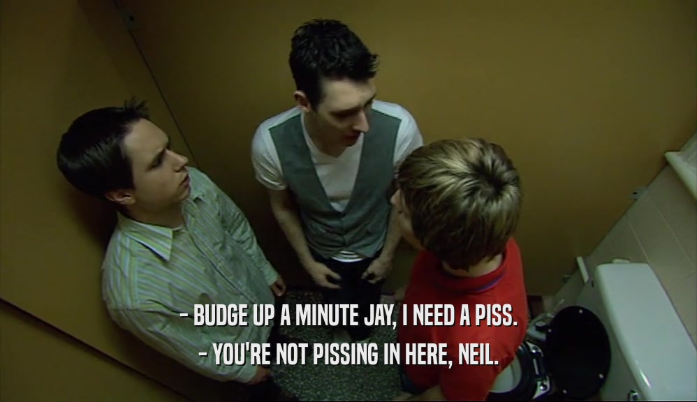 - BUDGE UP A MINUTE JAY, I NEED A PISS. - YOU'RE NOT PISSING IN HERE, NEIL. 