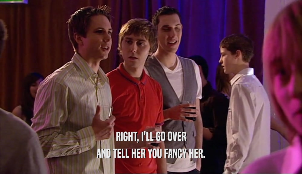 RIGHT, I'LL GO OVER AND TELL HER YOU FANCY HER. 