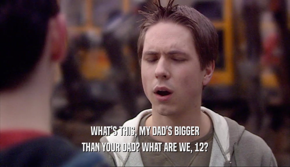 WHAT'S THIS, MY DAD'S BIGGER THAN YOUR DAD? WHAT ARE WE, 12? 