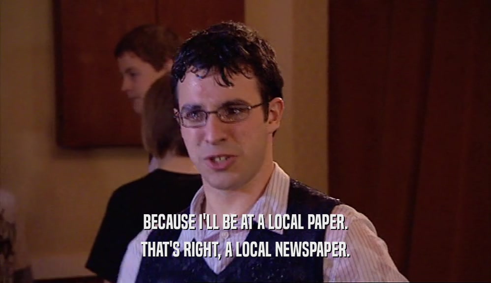 BECAUSE I'LL BE AT A LOCAL PAPER. THAT'S RIGHT, A LOCAL NEWSPAPER. 