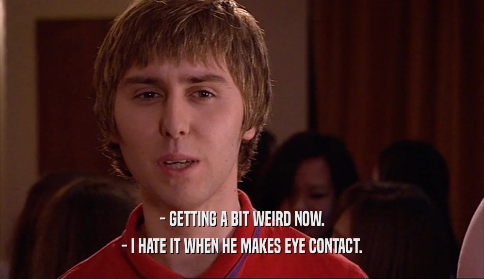 - GETTING A BIT WEIRD NOW. - I HATE IT WHEN HE MAKES EYE CONTACT. 