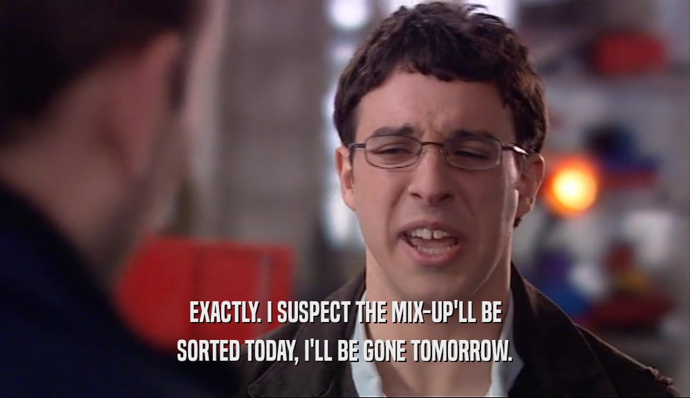 EXACTLY. I SUSPECT THE MIX-UP'LL BE SORTED TODAY, I'LL BE GONE TOMORROW. 