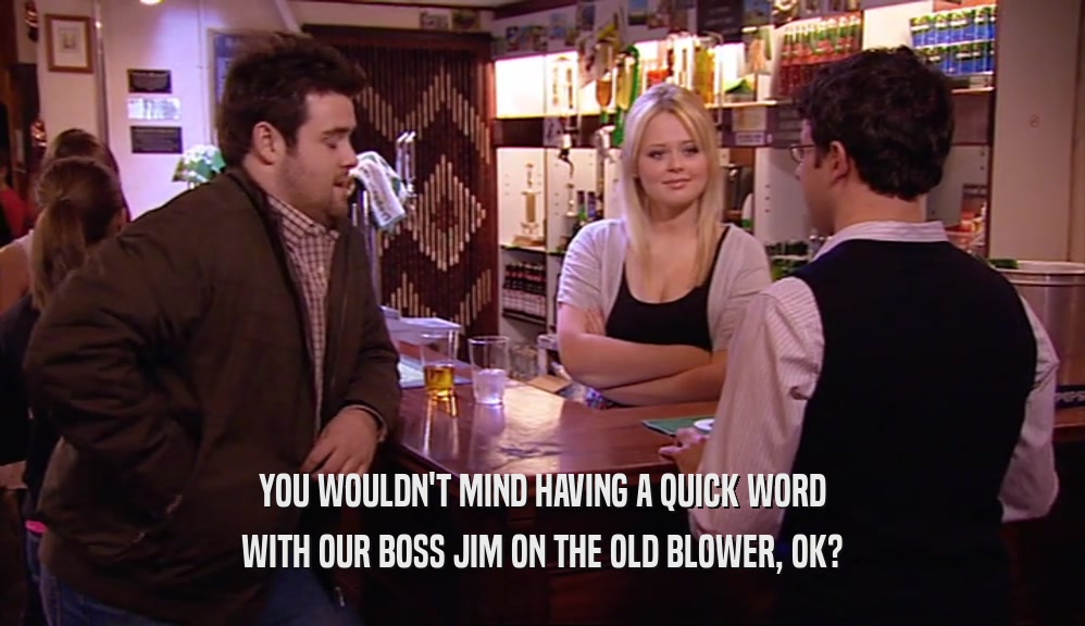 YOU WOULDN'T MIND HAVING A QUICK WORD WITH OUR BOSS JIM ON THE OLD BLOWER, OK? 
