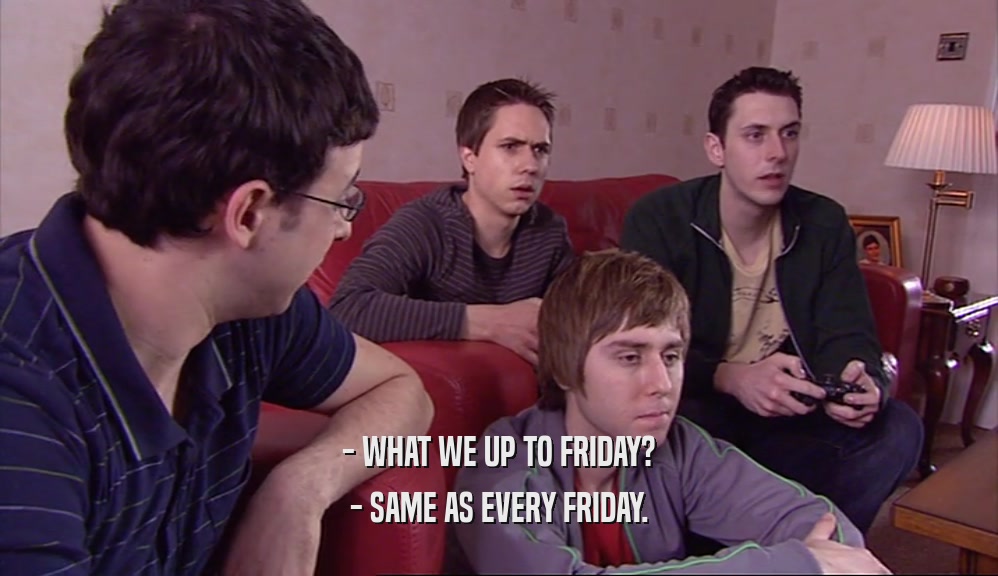 - WHAT WE UP TO FRIDAY?
 - SAME AS EVERY FRIDAY.
 