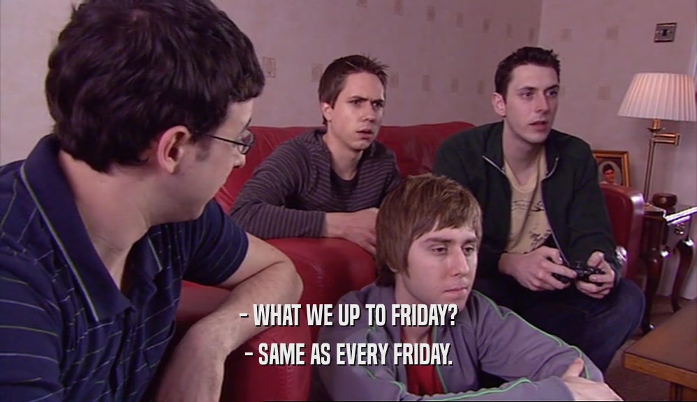- WHAT WE UP TO FRIDAY? - SAME AS EVERY FRIDAY. 