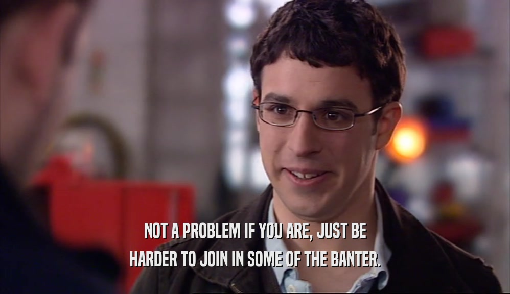 NOT A PROBLEM IF YOU ARE, JUST BE HARDER TO JOIN IN SOME OF THE BANTER. 