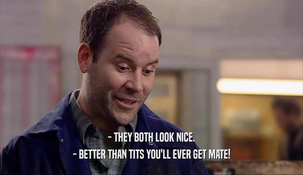 - THEY BOTH LOOK NICE. - BETTER THAN TITS YOU'LL EVER GET MATE! 