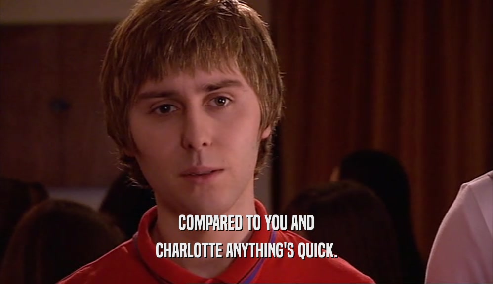 COMPARED TO YOU AND CHARLOTTE ANYTHING'S QUICK. 