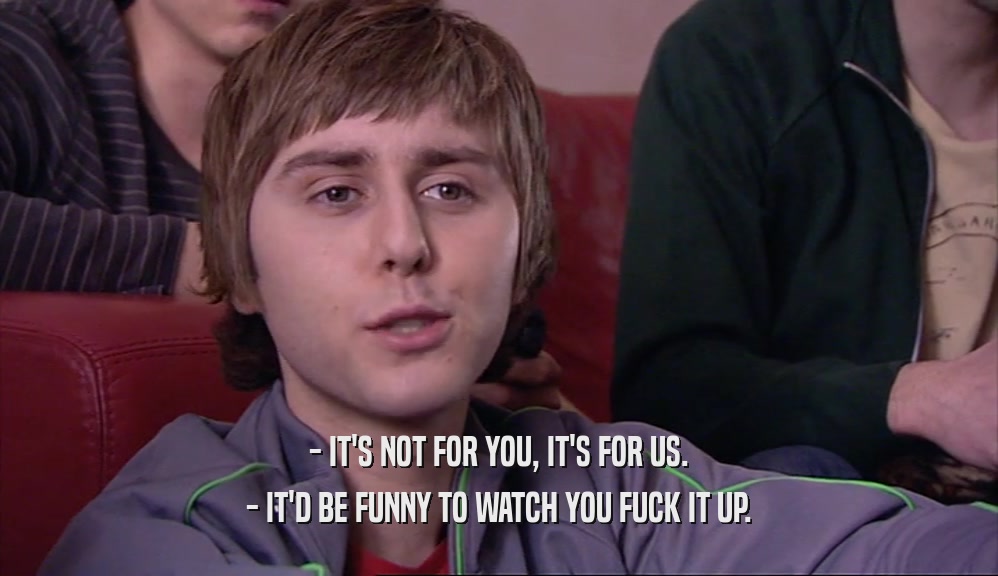 - IT'S NOT FOR YOU, IT'S FOR US. - IT'D BE FUNNY TO WATCH YOU FUCK IT UP. 