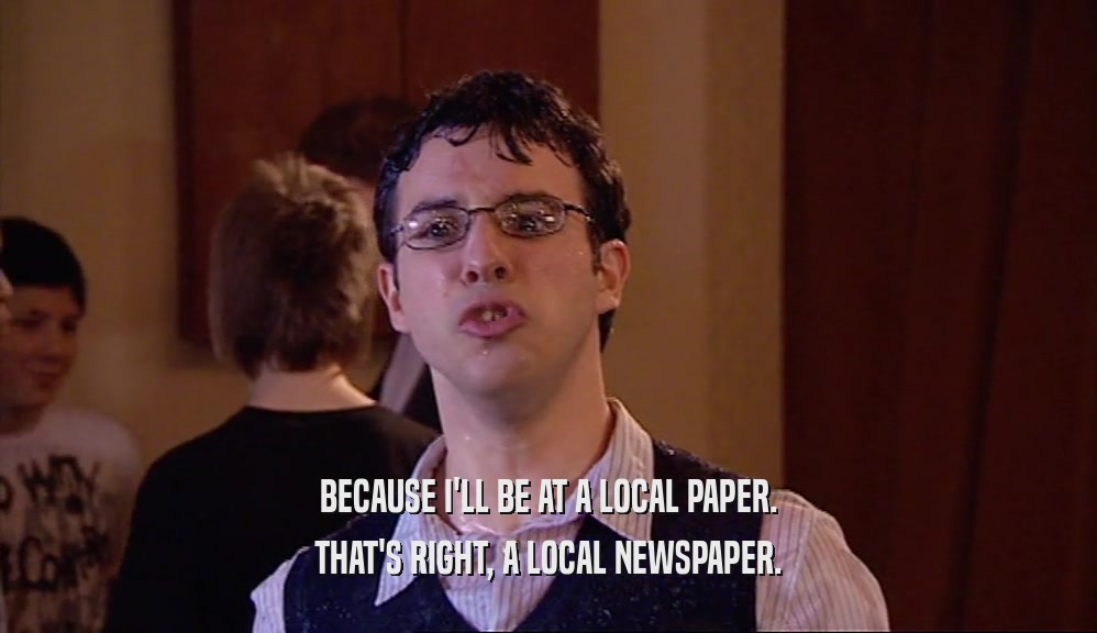 BECAUSE I'LL BE AT A LOCAL PAPER. THAT'S RIGHT, A LOCAL NEWSPAPER. 
