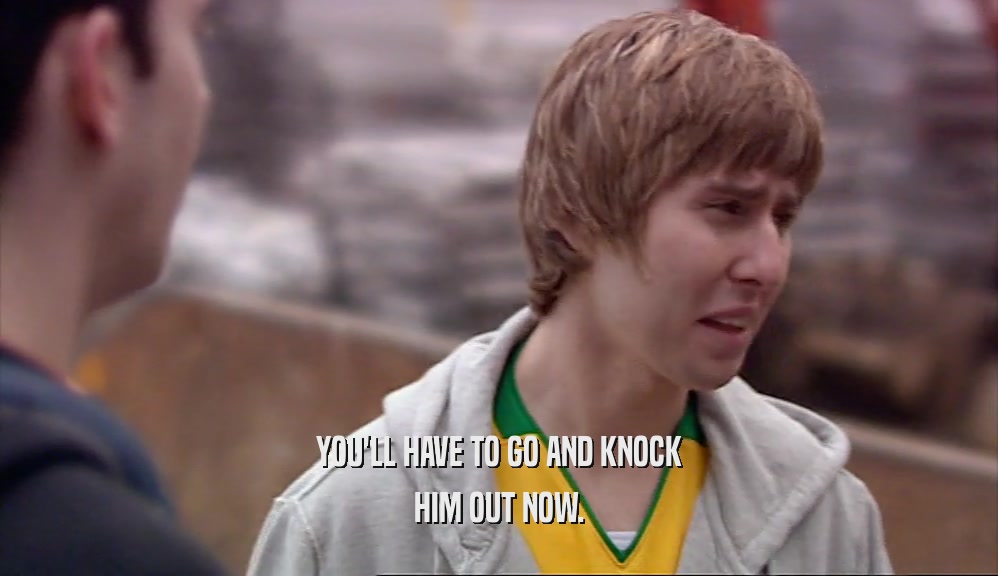 YOU'LL HAVE TO GO AND KNOCK HIM OUT NOW. 
