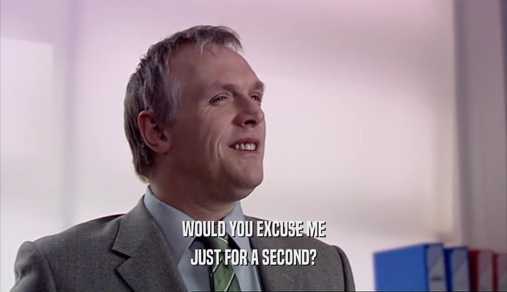 WOULD YOU EXCUSE ME JUST FOR A SECOND? 