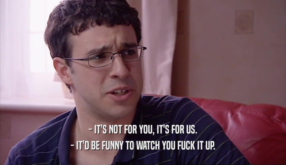 - IT'S NOT FOR YOU, IT'S FOR US. - IT'D BE FUNNY TO WATCH YOU FUCK IT UP. 
