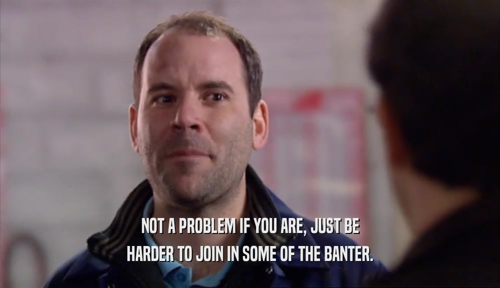 NOT A PROBLEM IF YOU ARE, JUST BE HARDER TO JOIN IN SOME OF THE BANTER. 