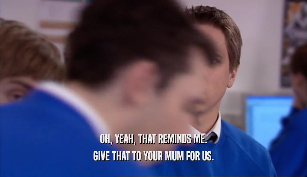 OH, YEAH, THAT REMINDS ME. GIVE THAT TO YOUR MUM FOR US. 