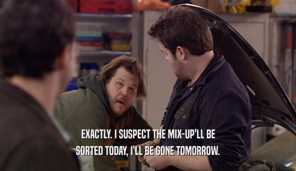 EXACTLY. I SUSPECT THE MIX-UP'LL BE SORTED TODAY, I'LL BE GONE TOMORROW. 