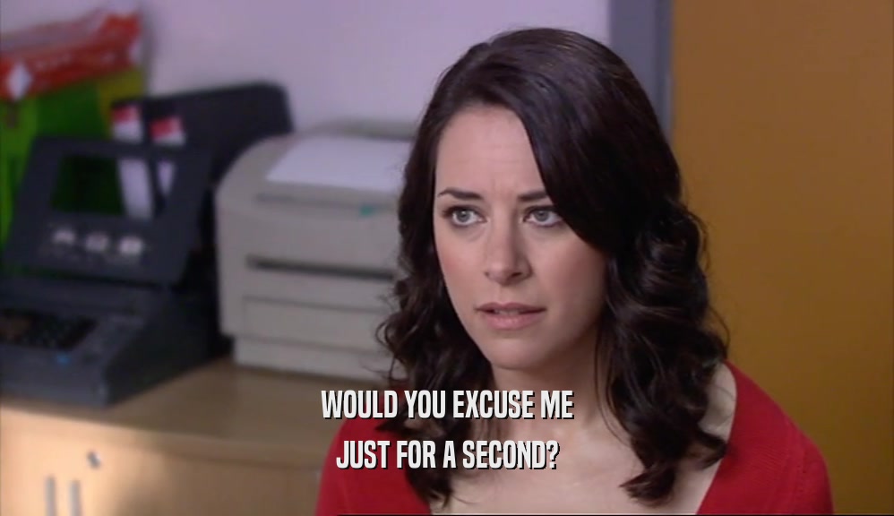 WOULD YOU EXCUSE ME JUST FOR A SECOND? 