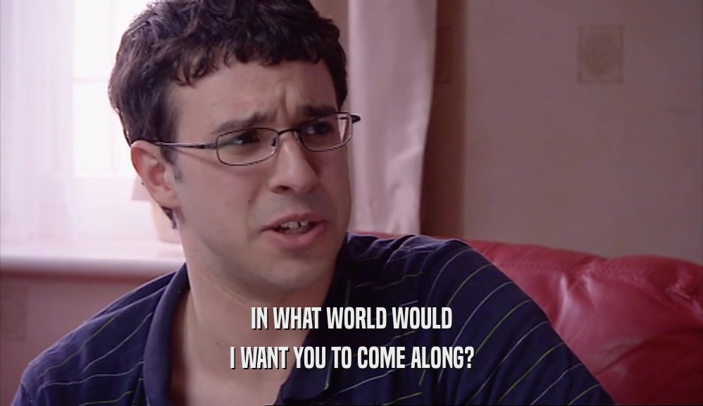 IN WHAT WORLD WOULD I WANT YOU TO COME ALONG? 