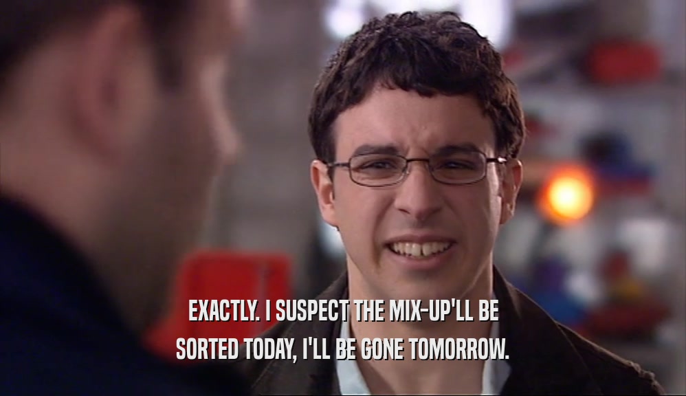 EXACTLY. I SUSPECT THE MIX-UP'LL BE SORTED TODAY, I'LL BE GONE TOMORROW. 