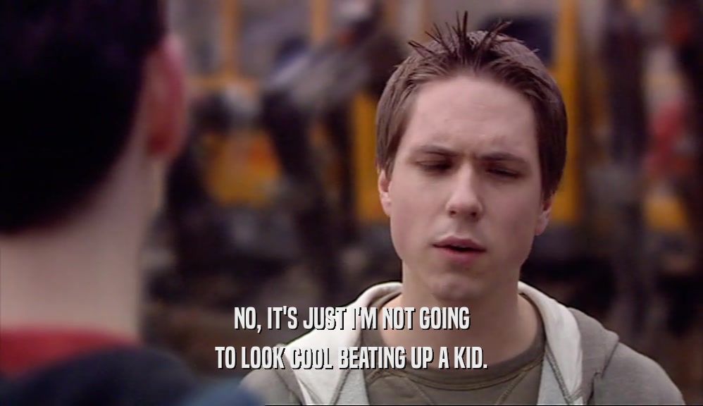 NO, IT'S JUST I'M NOT GOING TO LOOK COOL BEATING UP A KID. 