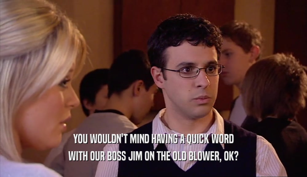 YOU WOULDN'T MIND HAVING A QUICK WORD WITH OUR BOSS JIM ON THE OLD BLOWER, OK? 
