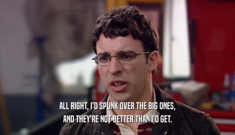 ALL RIGHT, I'D SPUNK OVER THE BIG ONES, AND THEY'RE NOT BETTER THAN I'D GET. 