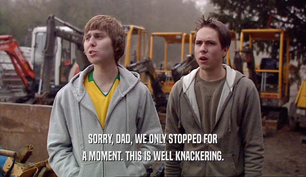 SORRY, DAD, WE ONLY STOPPED FOR A MOMENT. THIS IS WELL KNACKERING. 