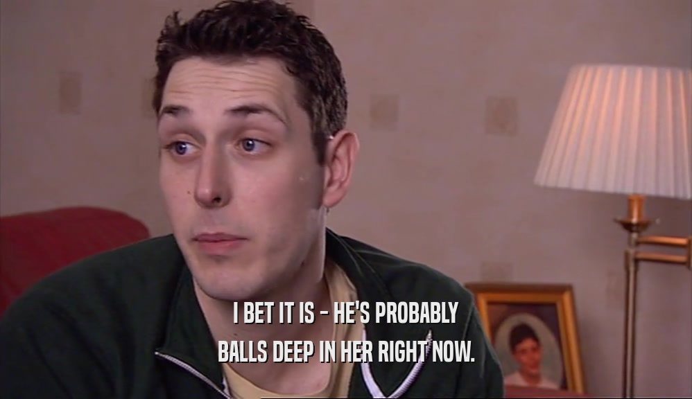 I BET IT IS - HE'S PROBABLY BALLS DEEP IN HER RIGHT NOW. 