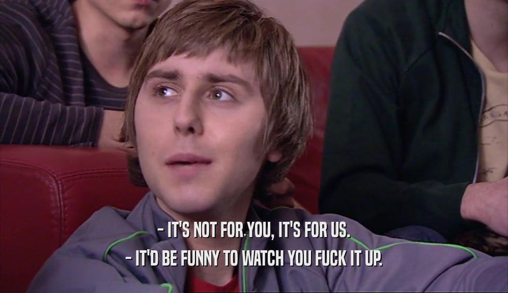 - IT'S NOT FOR YOU, IT'S FOR US. - IT'D BE FUNNY TO WATCH YOU FUCK IT UP. 